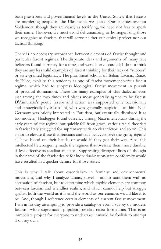 both geassroots and governmental levels in the United States; that fascists are murdering people in the Ukraine as we speak. Our enemies are not Voldemort; though they are nearly as tersifying, we need not fear to speak their name. However, we must avoid dehumanizing or homogenizing those we recognize as fascists; that will serve neither our ethical project nor our tactical thinking.  There s no necessary accordance berween elements of fascist thought and particular fascist regimes. The disparate ideas and arguments of many true believers found currency for a time, and were later discarded; I do not think they are any less valid examples of fascist thinking for their lack of “success” or state-granted legitimacy: The prominent scholar of alian fascism, Renzo. de Felice, explains this tendency as one of fascist movement versus fascist regime, which had to suppress ideological fascist movement in pursuit of practical domination. There are many examples of this dialectic, even just among the two times and places most generally agreed 1o be fascist: D’Annunzio’s poetic fervor and action was supported only occasionally and strategically by Mussolini, who was generally suspicious of him; Nazi Germany was briefly interested in Futurism, but eventually dismissed it as t00 modern; Heidegger found currency among Nazi intellectuals during the  ars of the regime, but quickly fell from grace; various racial theorists in fascist laly struggled for supremacy, with no clear victor; and so on. This s not to elevate these theoreticians and true believers over the grimy regime: all have blood on their hands, or would if they got their way. Also, this intellectual hetereogenity made the regimes that oversaw them more durable, i less effective as totlitarian states. Suppressing divergent lines of thought in the name of the fascist desire for individual-nation-state conformity would have resulted in a quicker demise for those states.  This is why I talk about essentialism in feminist and environmental movement, and why 1 analyze fantasy novels—not to taint them with an accusation of fascism, but to determine which mythic elements are common between fascism and friendlier realms, and which cannot help but scruggle against both the world as it is and the world as our enemies would like it to be. And, though I reference certain clements of current fascist movement, 1 am in n0 way aitempring to provide a catalog or even a survey of modern fascism, white supremacist populism, or elite racist formations. That is an immediate project for everyone to undertake; it would be foolish o attempt. iton my own.  15 
